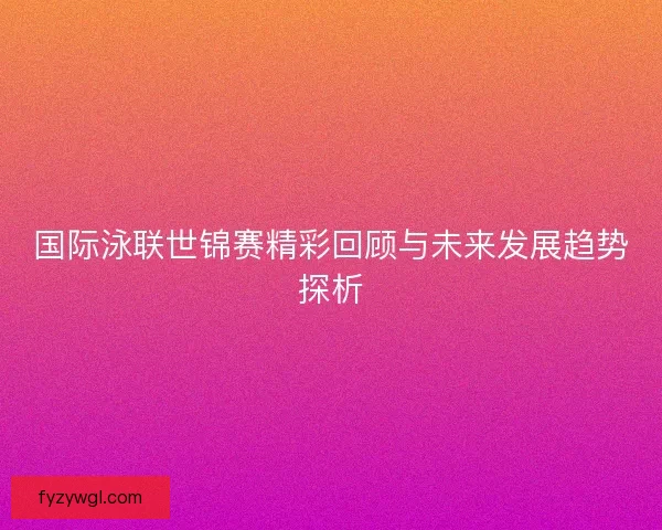 国际泳联世锦赛精彩回顾与未来发展趋势探析
