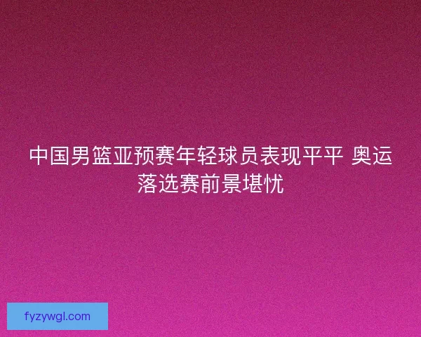 中国男篮亚预赛年轻球员表现平平 奥运落选赛前景堪忧